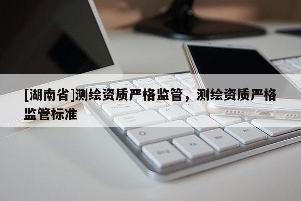 [湖南省]測(cè)繪資質(zhì)嚴(yán)格監(jiān)管，測(cè)繪資質(zhì)嚴(yán)格監(jiān)管標(biāo)準(zhǔn)