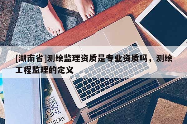 [湖南省]測(cè)繪監(jiān)理資質(zhì)是專業(yè)資質(zhì)嗎，測(cè)繪工程監(jiān)理的定義
