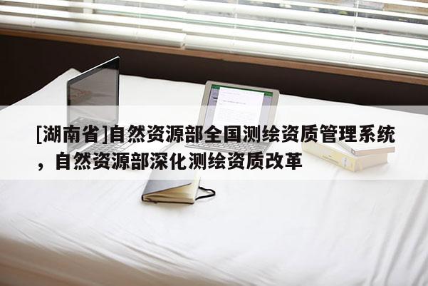 [湖南省]自然資源部全國測(cè)繪資質(zhì)管理系統(tǒng)，自然資源部深化測(cè)繪資質(zhì)改革