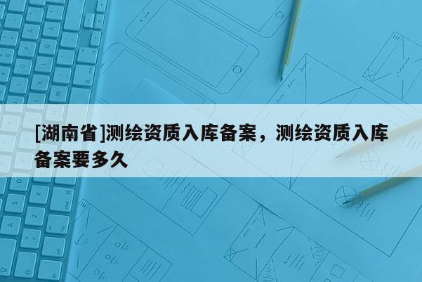 [湖南省]測(cè)繪資質(zhì)入庫(kù)備案，測(cè)繪資質(zhì)入庫(kù)備案要多久