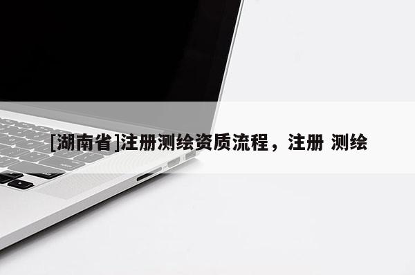 [湖南省]注冊(cè)測(cè)繪資質(zhì)流程，注冊(cè) 測(cè)繪