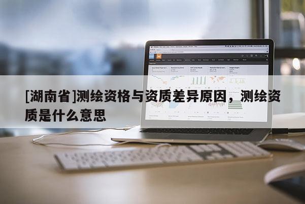 [湖南省]測(cè)繪資格與資質(zhì)差異原因，測(cè)繪資質(zhì)是什么意思