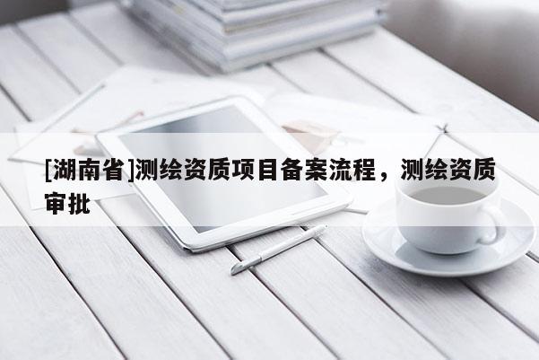 [湖南省]測(cè)繪資質(zhì)項(xiàng)目備案流程，測(cè)繪資質(zhì)審批