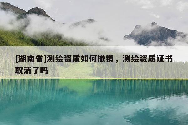 [湖南省]測(cè)繪資質(zhì)如何撤銷(xiāo)，測(cè)繪資質(zhì)證書(shū)取消了嗎