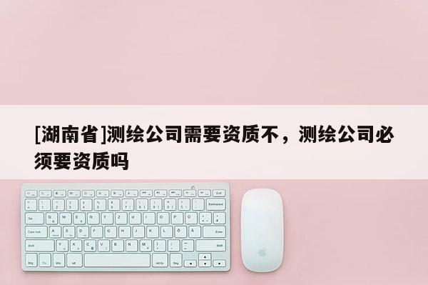 [湖南省]測(cè)繪公司需要資質(zhì)不，測(cè)繪公司必須要資質(zhì)嗎