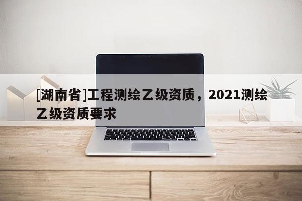 [湖南省]工程測繪乙級(jí)資質(zhì)，2021測繪乙級(jí)資質(zhì)要求