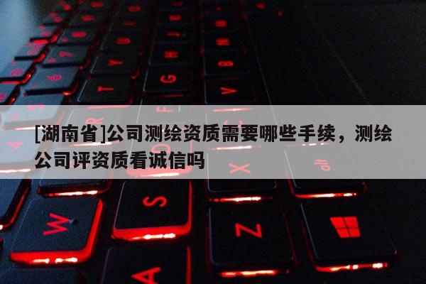 [湖南省]公司測繪資質(zhì)需要哪些手續(xù)，測繪公司評資質(zhì)看誠信嗎