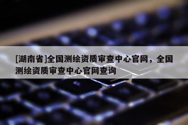 [湖南省]全國測繪資質(zhì)審查中心官網(wǎng)，全國測繪資質(zhì)審查中心官網(wǎng)查詢