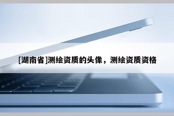 [湖南省]測(cè)繪資質(zhì)的頭像，測(cè)繪資質(zhì)資格