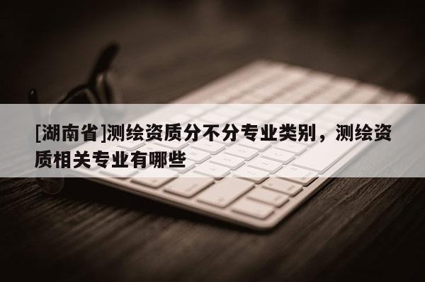 [湖南省]測(cè)繪資質(zhì)分不分專業(yè)類別，測(cè)繪資質(zhì)相關(guān)專業(yè)有哪些