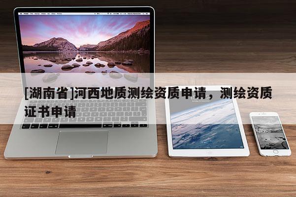 [湖南省]河西地質(zhì)測(cè)繪資質(zhì)申請(qǐng)，測(cè)繪資質(zhì)證書申請(qǐng)