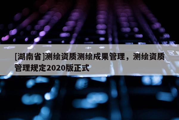 [湖南省]測(cè)繪資質(zhì)測(cè)繪成果管理，測(cè)繪資質(zhì)管理規(guī)定2020版正式