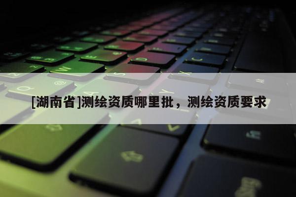 [湖南省]測繪資質(zhì)哪里批，測繪資質(zhì)要求