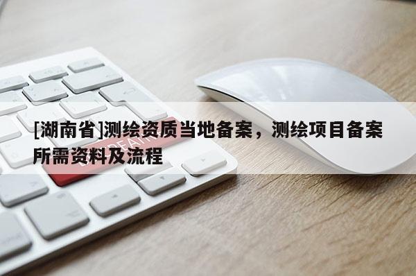 [湖南省]測繪資質(zhì)當?shù)貍浒福瑴y繪項目備案所需資料及流程