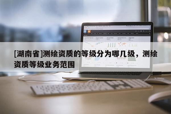 [湖南省]測繪資質(zhì)的等級分為哪幾級，測繪資質(zhì)等級業(yè)務(wù)范圍