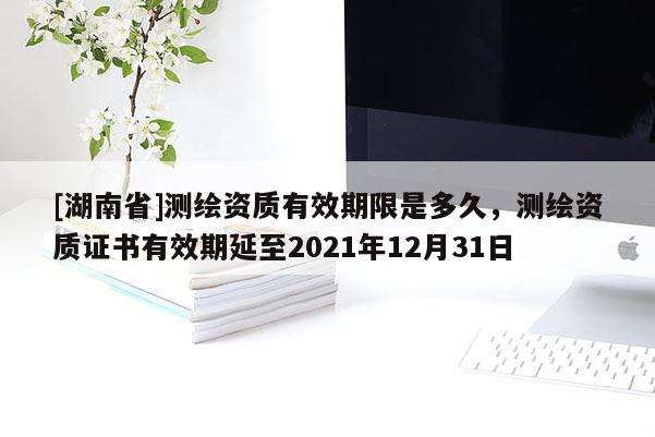 [湖南省]測(cè)繪資質(zhì)有效期限是多久，測(cè)繪資質(zhì)證書有效期延至2021年12月31日