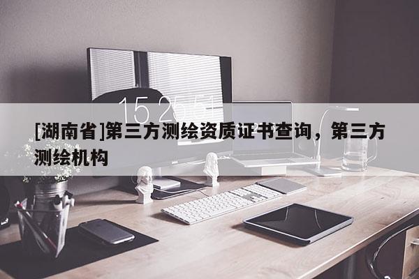 [湖南省]第三方測繪資質(zhì)證書查詢，第三方測繪機(jī)構(gòu)