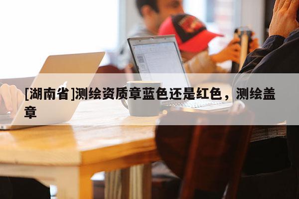 [湖南省]測(cè)繪資質(zhì)章藍(lán)色還是紅色，測(cè)繪蓋章