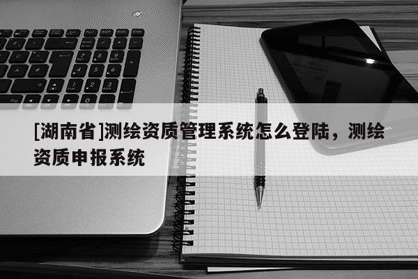 [湖南省]測(cè)繪資質(zhì)管理系統(tǒng)怎么登陸，測(cè)繪資質(zhì)申報(bào)系統(tǒng)