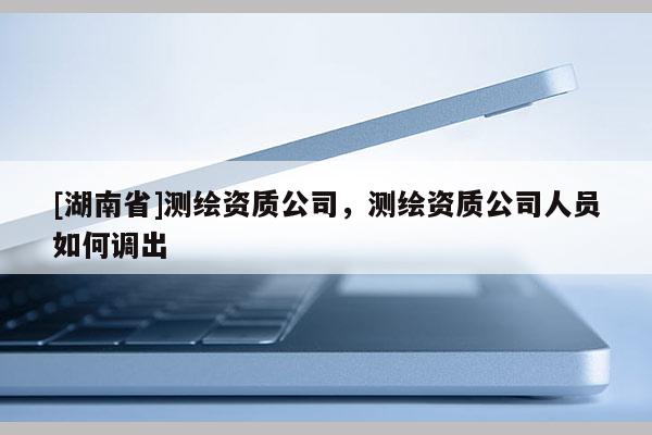 [湖南省]測(cè)繪資質(zhì)公司，測(cè)繪資質(zhì)公司人員如何調(diào)出