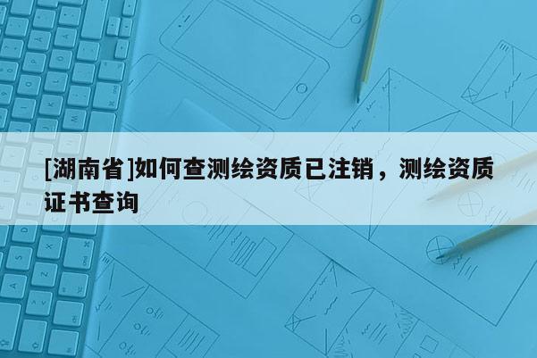 [湖南省]如何查測繪資質(zhì)已注銷，測繪資質(zhì)證書查詢