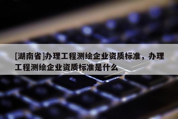[湖南省]辦理工程測繪企業(yè)資質(zhì)標準，辦理工程測繪企業(yè)資質(zhì)標準是什么