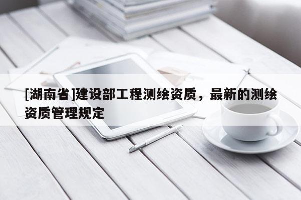 [湖南省]建設(shè)部工程測繪資質(zhì)，最新的測繪資質(zhì)管理規(guī)定
