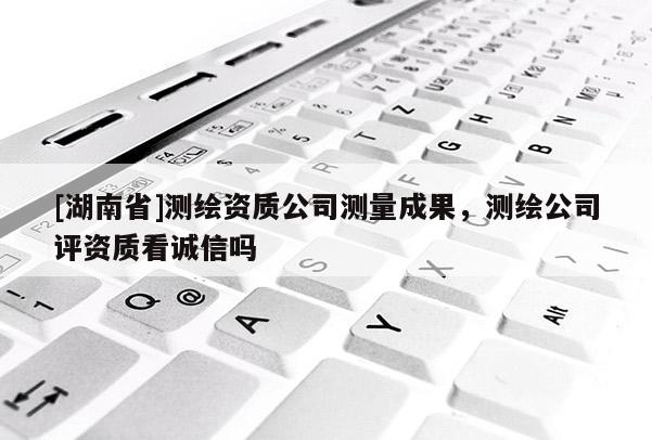 [湖南省]測繪資質(zhì)公司測量成果，測繪公司評資質(zhì)看誠信嗎