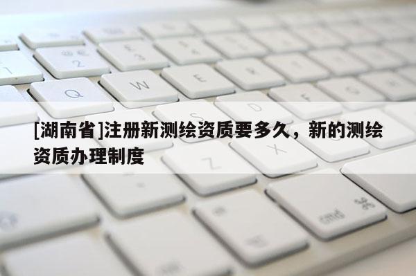 [湖南省]注冊(cè)新測(cè)繪資質(zhì)要多久，新的測(cè)繪資質(zhì)辦理制度