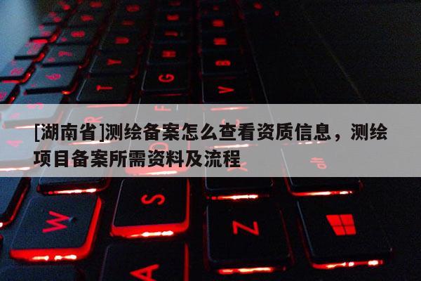 [湖南省]測(cè)繪備案怎么查看資質(zhì)信息，測(cè)繪項(xiàng)目備案所需資料及流程