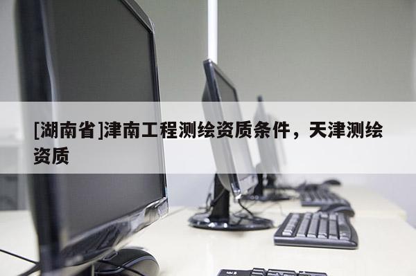 [湖南省]津南工程測(cè)繪資質(zhì)條件，天津測(cè)繪資質(zhì)