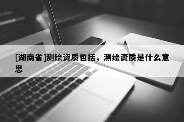 [湖南省]測(cè)繪資質(zhì)包括，測(cè)繪資質(zhì)是什么意思