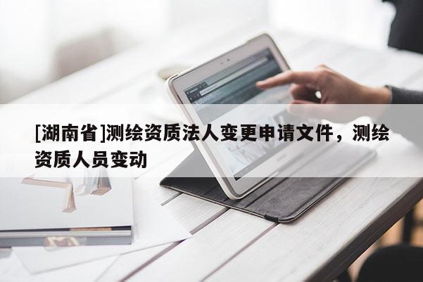 [湖南省]測(cè)繪資質(zhì)法人變更申請(qǐng)文件，測(cè)繪資質(zhì)人員變動(dòng)