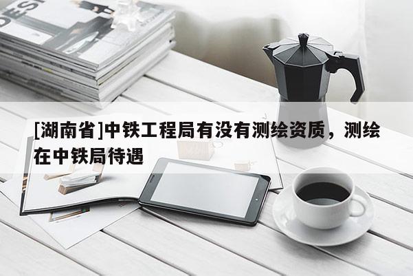 [湖南省]中鐵工程局有沒有測繪資質，測繪在中鐵局待遇