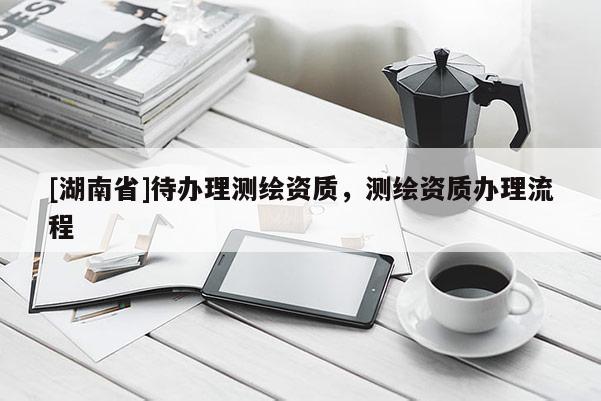 [湖南省]待辦理測繪資質(zhì)，測繪資質(zhì)辦理流程