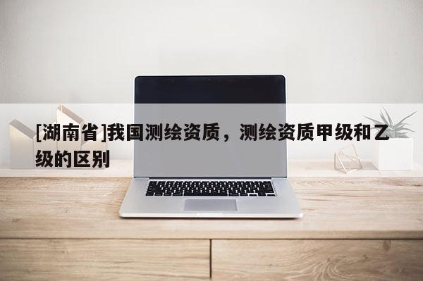 [湖南省]我國測繪資質(zhì)，測繪資質(zhì)甲級和乙級的區(qū)別