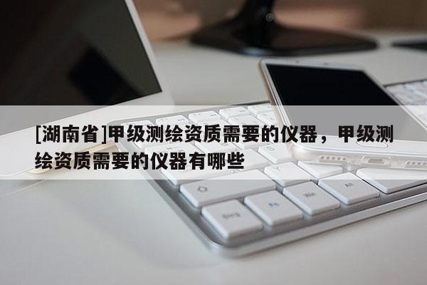 [湖南省]甲級測繪資質(zhì)需要的儀器，甲級測繪資質(zhì)需要的儀器有哪些