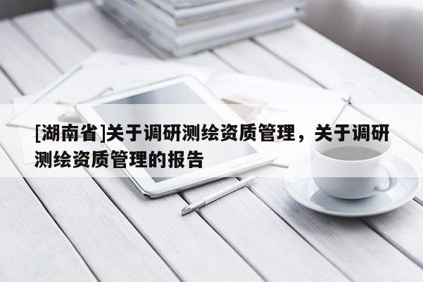 [湖南省]關(guān)于調(diào)研測繪資質(zhì)管理，關(guān)于調(diào)研測繪資質(zhì)管理的報告