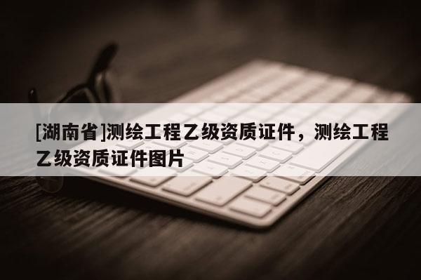[湖南省]測繪工程乙級資質證件，測繪工程乙級資質證件圖片