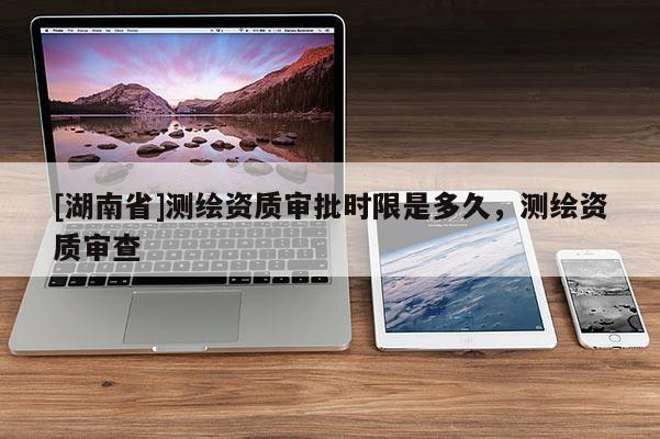 [湖南省]測繪資質審批時限是多久，測繪資質審查