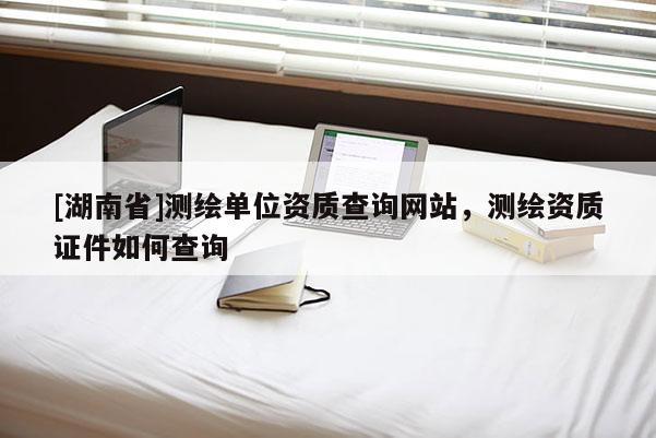 [湖南省]測繪單位資質(zhì)查詢網(wǎng)站，測繪資質(zhì)證件如何查詢