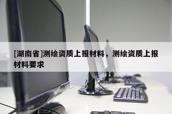 [湖南省]測繪資質上報材料，測繪資質上報材料要求