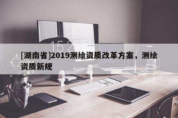 [湖南省]2019測繪資質(zhì)改革方案，測繪資質(zhì)新規(guī)