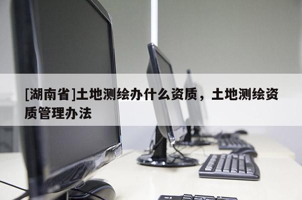 [湖南省]土地測繪辦什么資質(zhì)，土地測繪資質(zhì)管理辦法