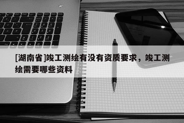 [湖南省]竣工測繪有沒有資質(zhì)要求，竣工測繪需要哪些資料