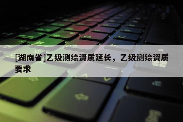 [湖南省]乙級測繪資質(zhì)延長，乙級測繪資質(zhì)要求