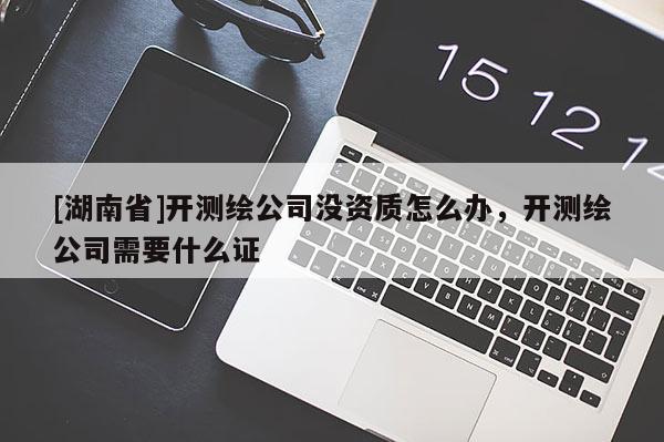 [湖南省]開測繪公司沒資質(zhì)怎么辦，開測繪公司需要什么證