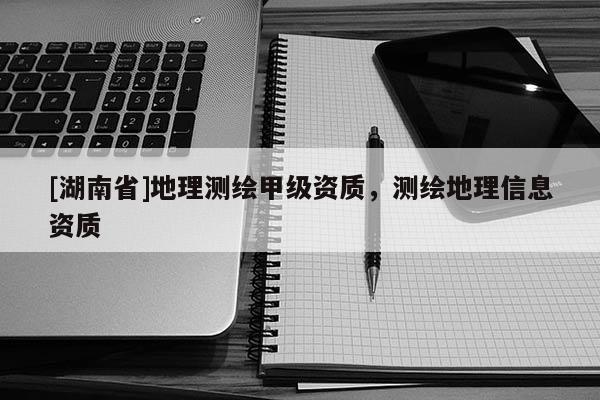 [湖南省]地理測繪甲級資質(zhì)，測繪地理信息資質(zhì)