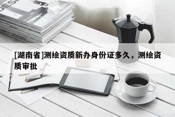 [湖南省]測繪資質(zhì)新辦身份證多久，測繪資質(zhì)審批