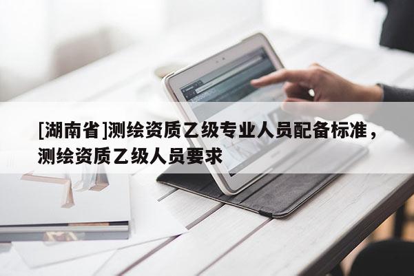 [湖南省]測(cè)繪資質(zhì)乙級(jí)專業(yè)人員配備標(biāo)準(zhǔn)，測(cè)繪資質(zhì)乙級(jí)人員要求